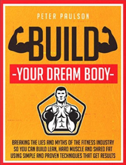 Build Your Dream Body: Breaking the Lies and Myths of the Fitness Industry So You Can Build Lean, Hard Muscle and Shred Fat Using Simple and Proven Techniques That Get Results